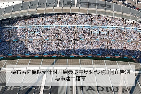 德布劳内离队倒计时开启曼城中场时代将如何在告别与重建中落幕